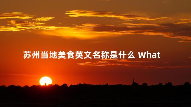 苏州当地美食英文名称是什么 What is the English name for local cuisine in Suzhou